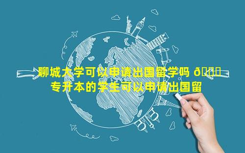 聊城大学可以申请出国留学吗 💐  专升本的学生可以申请出国留学吗
